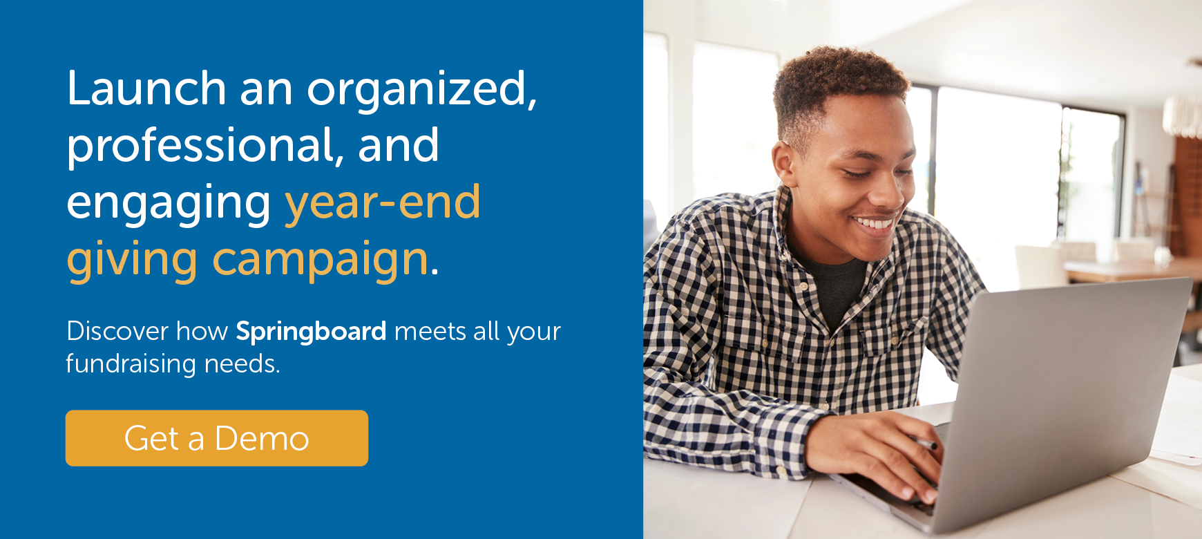 Launch an organized, professional, and engaging year-end giving campaign. Discover how Springboard meets all your fundraising needs. Get a demo.
